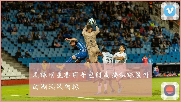 足球明星赛前手包时尚揭秘球场外的潮流风向标