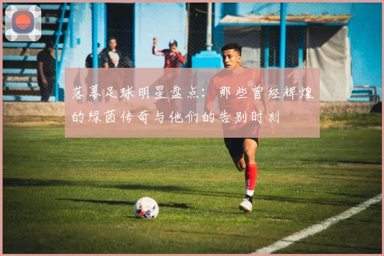 落幕足球明星盘点：那些曾经辉煌的绿茵传奇与他们的告别时刻