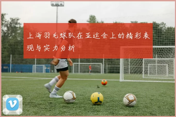 上海羽毛球队在亚运会上的精彩表现与实力分析