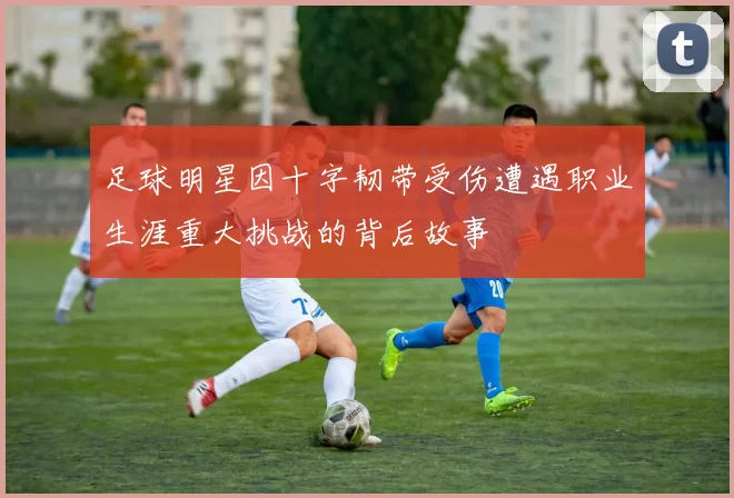 足球明星因十字韧带受伤遭遇职业生涯重大挑战的背后故事