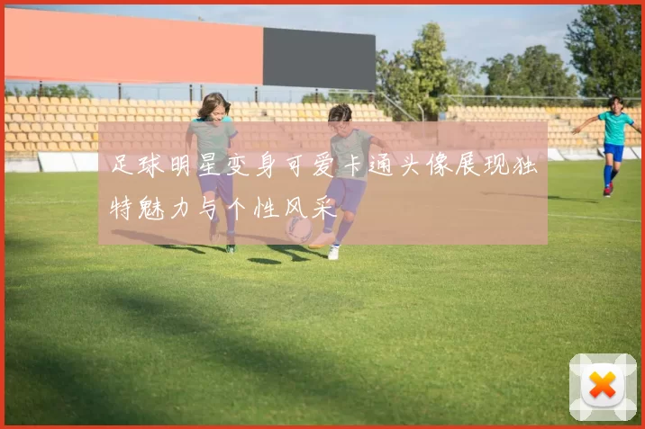 足球明星变身可爱卡通头像展现独特魅力与个性风采