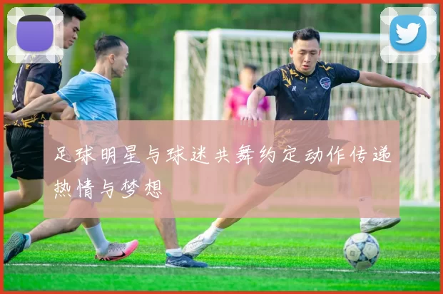 足球明星与球迷共舞约定动作传递热情与梦想