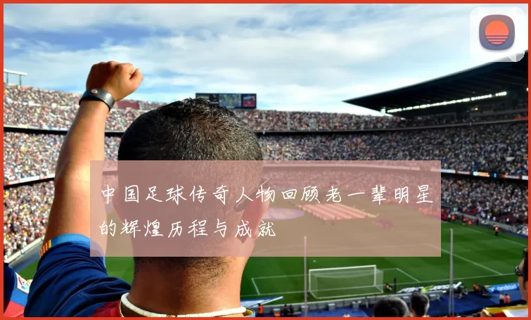中国足球传奇人物回顾老一辈明星的辉煌历程与成就