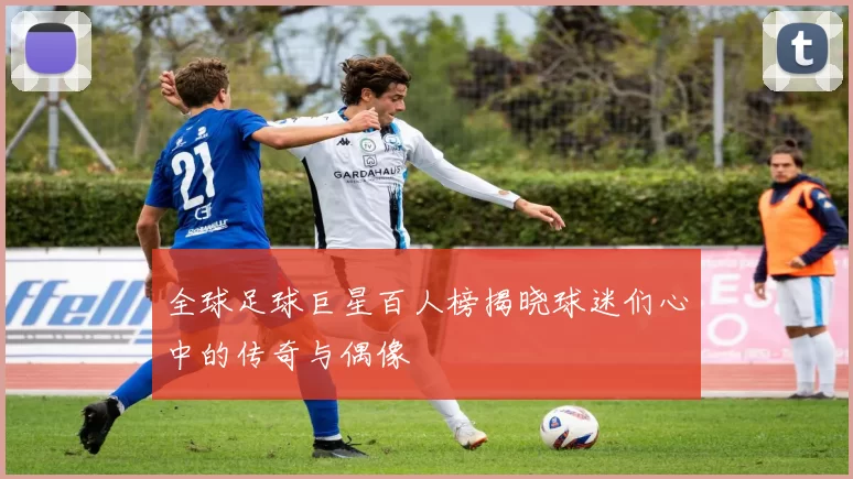 全球足球巨星百人榜揭晓球迷们心中的传奇与偶像