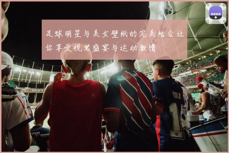 足球明星与美女壁纸的完美结合让你享受视觉盛宴与运动激情