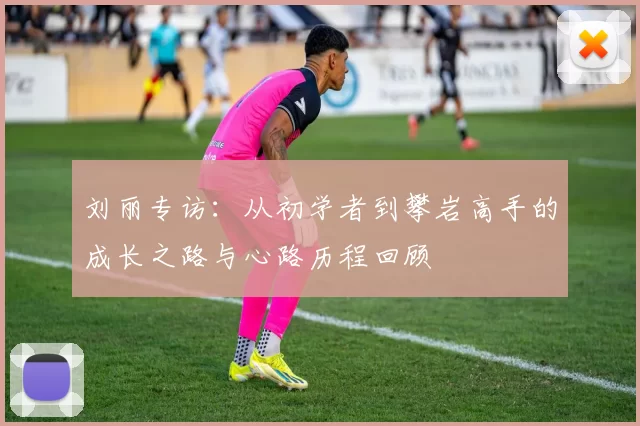 刘丽专访：从初学者到攀岩高手的成长之路与心路历程回顾