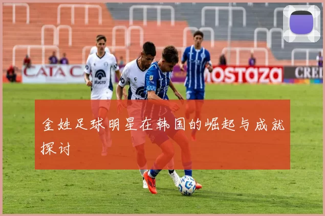 金姓足球明星在韩国的崛起与成就探讨