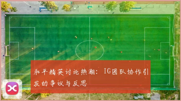 和平精英讨论热潮：IG团队协作引发的争议与反思
