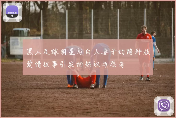 黑人足球明星与白人妻子的跨种族爱情故事引发的热议与思考