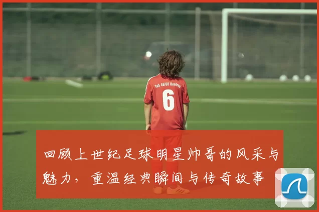回顾上世纪足球明星帅哥的风采与魅力，重温经典瞬间与传奇故事