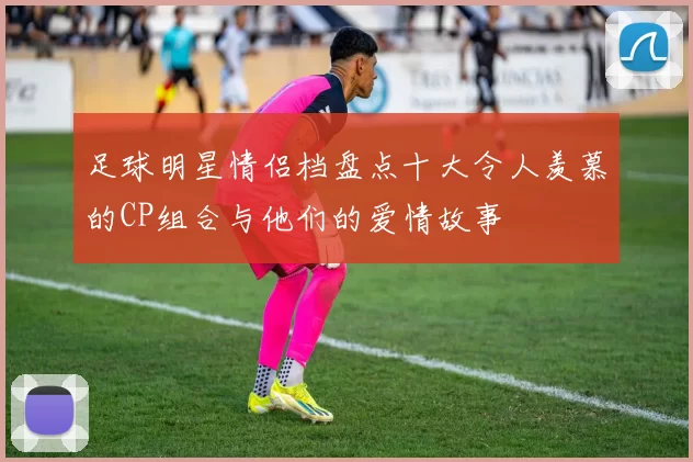 足球明星情侣档盘点十大令人羡慕的CP组合与他们的爱情故事