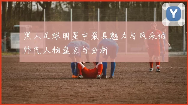 黑人足球明星中最具魅力与风采的帅气人物盘点与分析