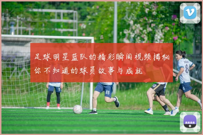 足球明星蓝队的精彩瞬间视频揭秘你不知道的球员故事与成就