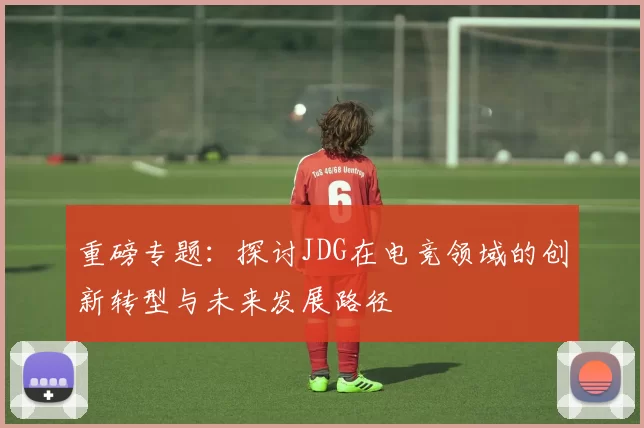 重磅专题：探讨JDG在电竞领域的创新转型与未来发展路径