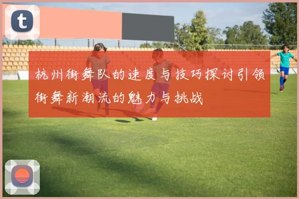 杭州街舞队的速度与技巧探讨引领街舞新潮流的魅力与挑战
