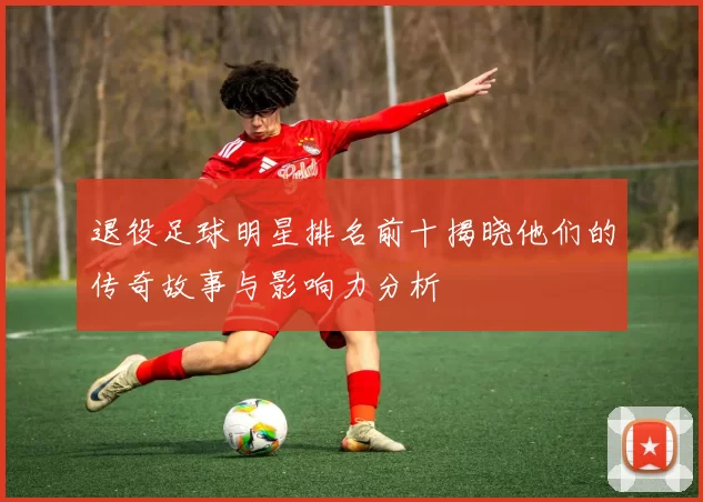 退役足球明星排名前十揭晓他们的传奇故事与影响力分析