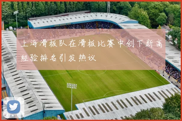 上海滑板队在滑板比赛中创下新高经验排名引发热议