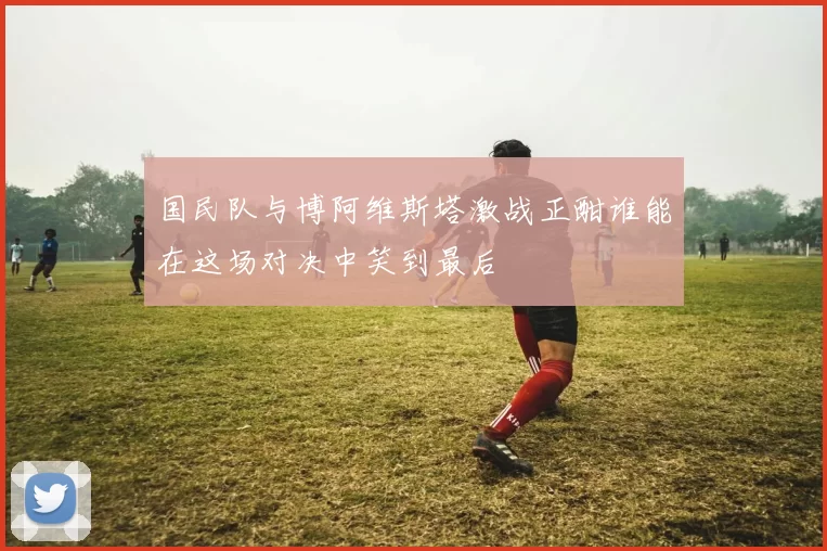 国民队与博阿维斯塔激战正酣谁能在这场对决中笑到最后