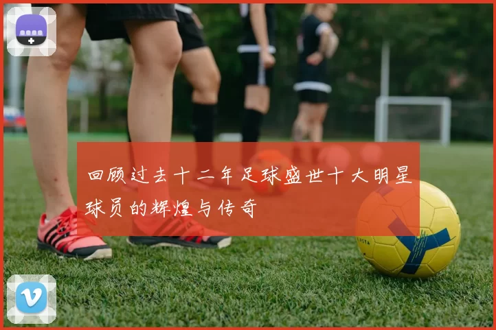 回顾过去十二年足球盛世十大明星球员的辉煌与传奇