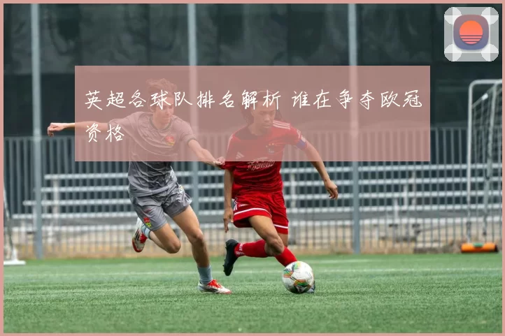 英超各球队排名解析 谁在争夺欧冠资格
