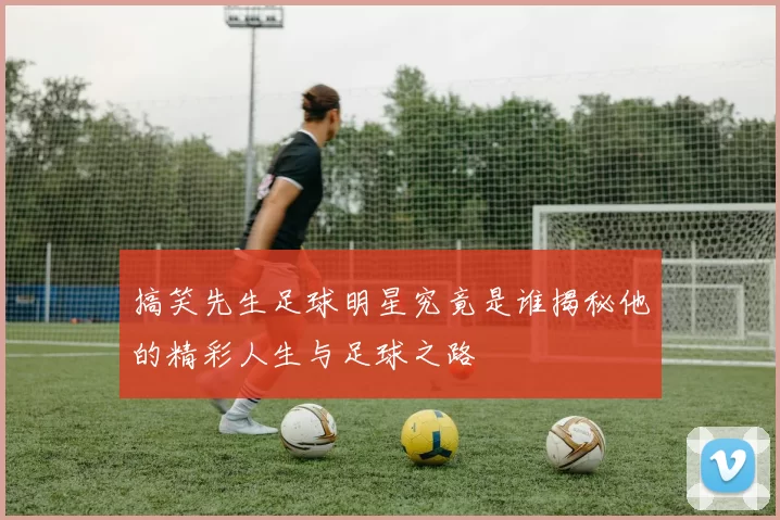 搞笑先生足球明星究竟是谁揭秘他的精彩人生与足球之路