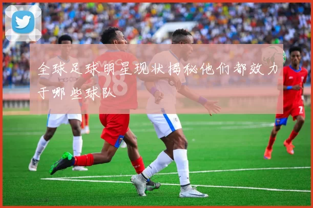 全球足球明星现状揭秘他们都效力于哪些球队