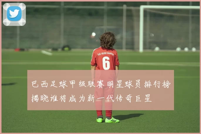 巴西足球甲级联赛明星球员排行榜揭晓谁将成为新一代传奇巨星