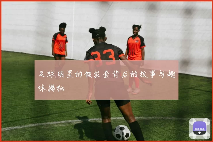 足球明星的假发套背后的故事与趣味揭秘