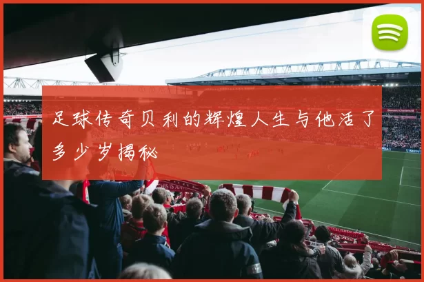 足球传奇贝利的辉煌人生与他活了多少岁揭秘