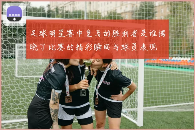 足球明星赛中皇马的胜利者是谁揭晓了比赛的精彩瞬间与球员表现