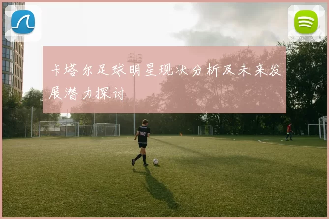 卡塔尔足球明星现状分析及未来发展潜力探讨