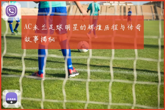 AC米兰足球明星的辉煌历程与传奇故事揭秘
