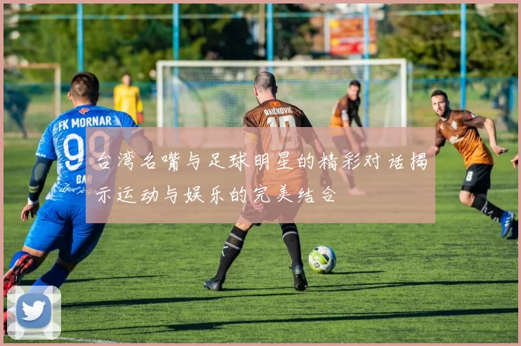 台湾名嘴与足球明星的精彩对话揭示运动与娱乐的完美结合