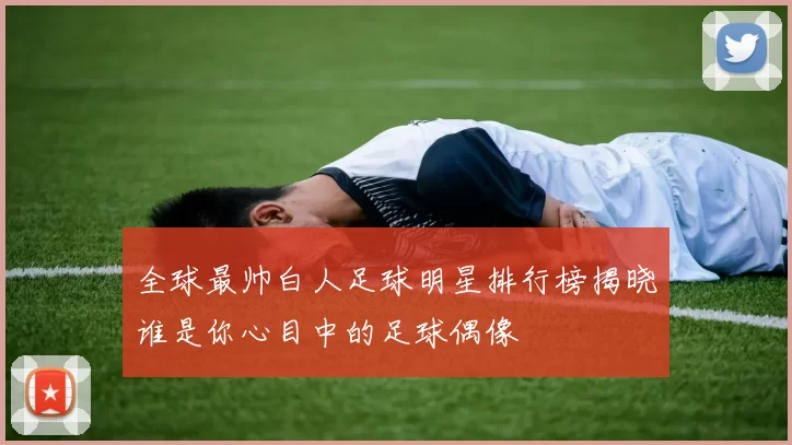 全球最帅白人足球明星排行榜揭晓谁是你心目中的足球偶像