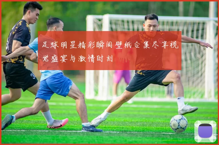足球明星精彩瞬间壁纸合集尽享视觉盛宴与激情时刻