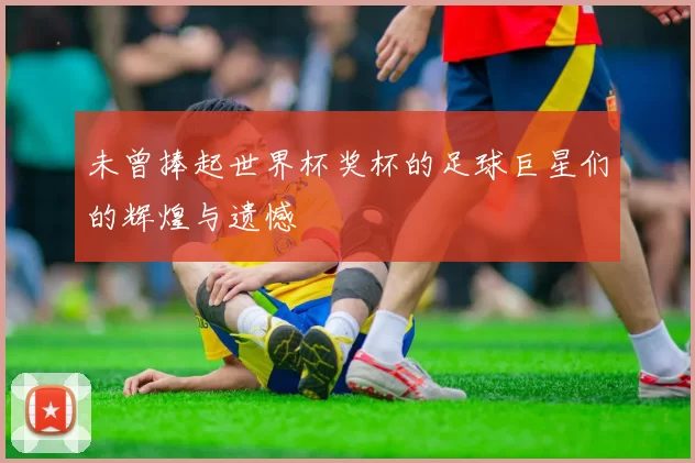 未曾捧起世界杯奖杯的足球巨星们的辉煌与遗憾