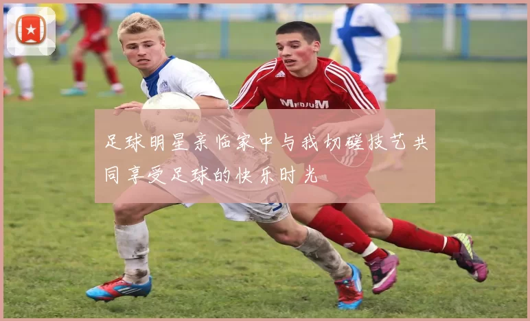 足球明星亲临家中与我切磋技艺共同享受足球的快乐时光