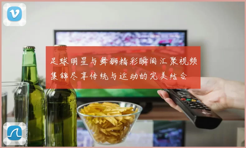 足球明星与舞狮精彩瞬间汇聚视频集锦尽享传统与运动的完美结合