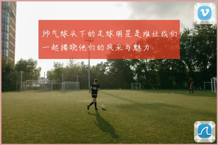 帅气球衣下的足球明星是谁让我们一起揭晓他们的风采与魅力