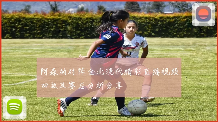阿森纳对阵全北现代精彩直播视频回放及赛后分析分享