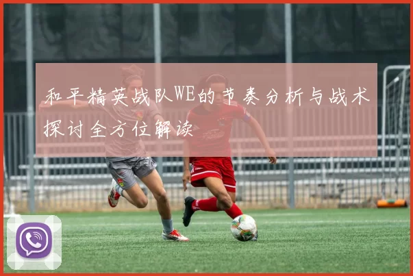 和平精英战队WE的节奏分析与战术探讨全方位解读