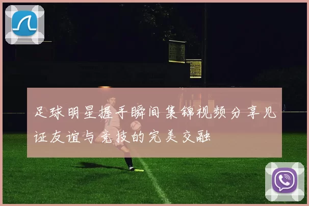 足球明星握手瞬间集锦视频分享见证友谊与竞技的完美交融