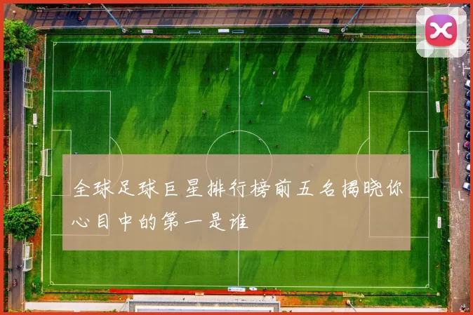 全球足球巨星排行榜前五名揭晓你心目中的第一是谁