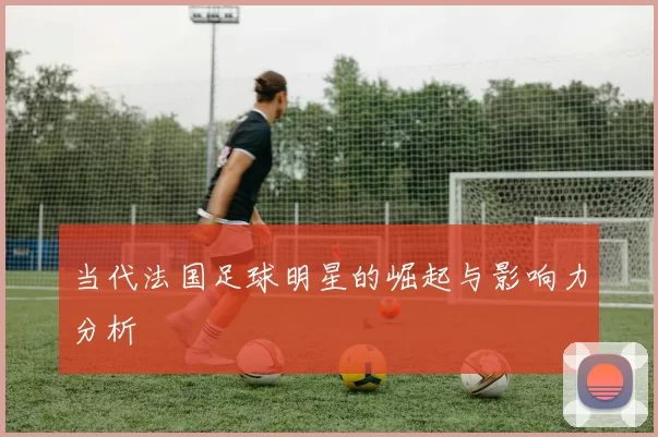 当代法国足球明星的崛起与影响力分析
