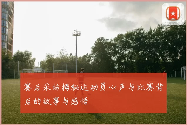 赛后采访揭秘运动员心声与比赛背后的故事与感悟