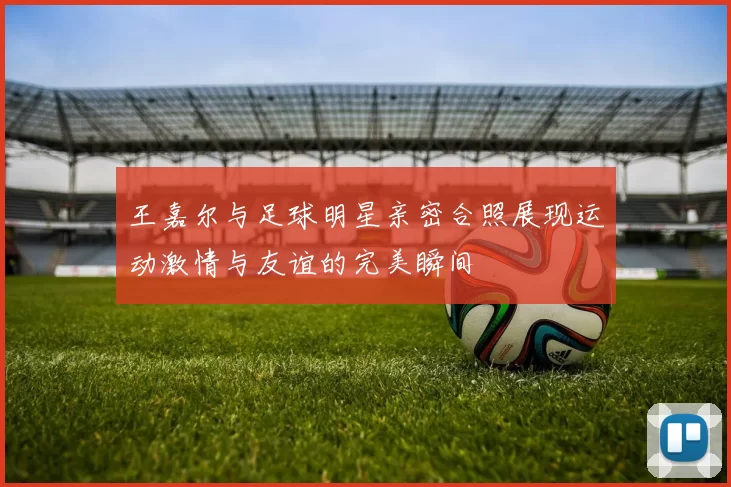 王嘉尔与足球明星亲密合照展现运动激情与友谊的完美瞬间