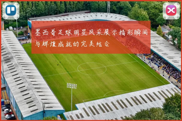 墨西哥足球明星风采展示精彩瞬间与辉煌成就的完美结合
