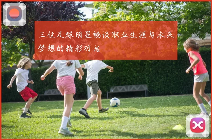 三位足球明星畅谈职业生涯与未来梦想的精彩对话