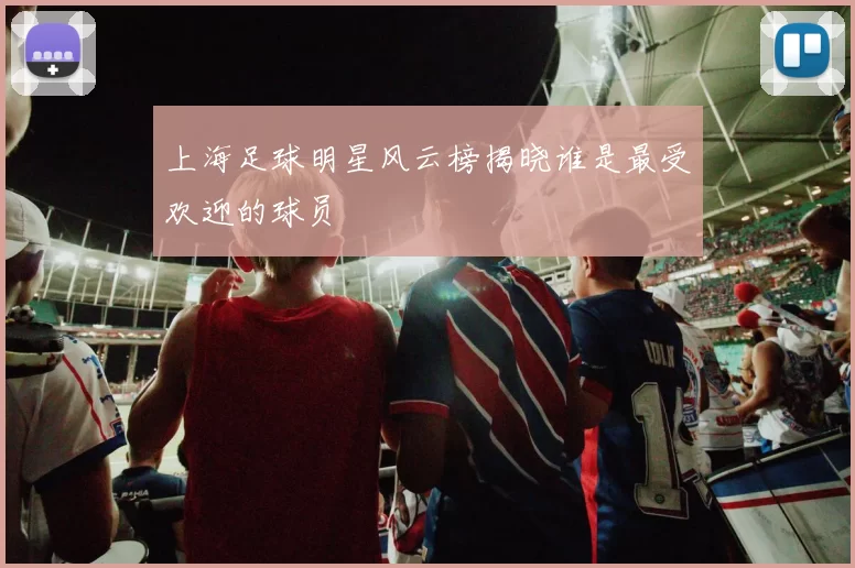 上海足球明星风云榜揭晓谁是最受欢迎的球员