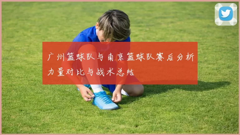 广州篮球队与南京篮球队赛后分析力量对比与战术总结